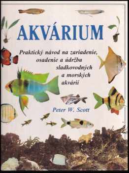Peter W Scott: Akvárium : paktická příručka pro zakládání, ošetřování a udržování sladkovodních a mořských akvárií