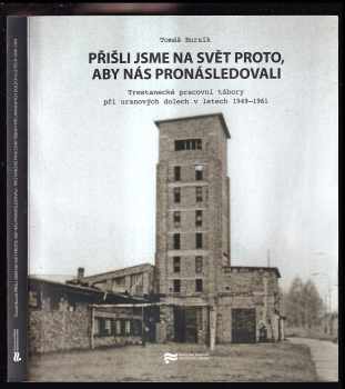 Tomáš Bursík: Přišli jsme na svět proto, aby nás pronásledovali : trestanecké pracovní tábory při uranových dolech v letech 1949-1961