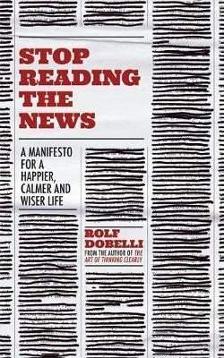 Stop Reading the News : A Manifesto for a Happier, Calmer and Wiser Life